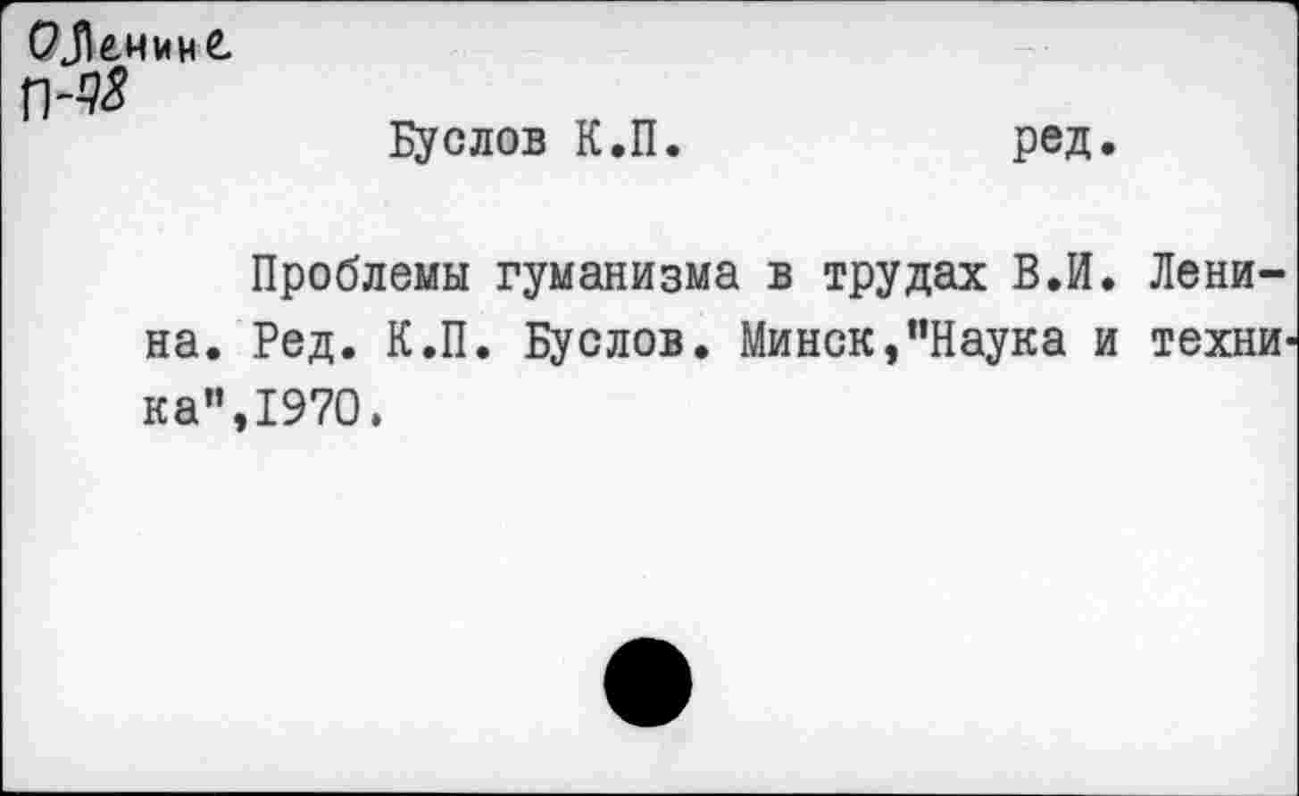 ﻿РЛенинС п-#
Буслов К.П. ред.
Проблемы гуманизма в трудах В.И. Ленина. Ред. К.П. Буслов. Минск,“Наука и технИ' ка",1970.